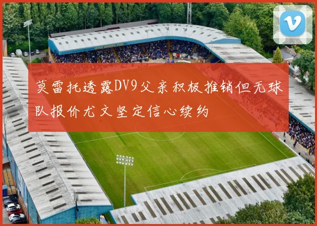 莫雷托透露DV9父亲积极推销但无球队报价尤文坚定信心续约