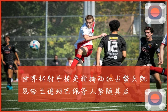 世界杯射手榜更新梅西独占鳌头凯恩哈兰德姆巴佩等人紧随其后