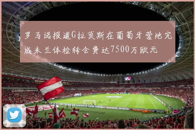 罗马诺报道G拉莫斯在葡萄牙营地完成米兰体检转会费达7500万欧元