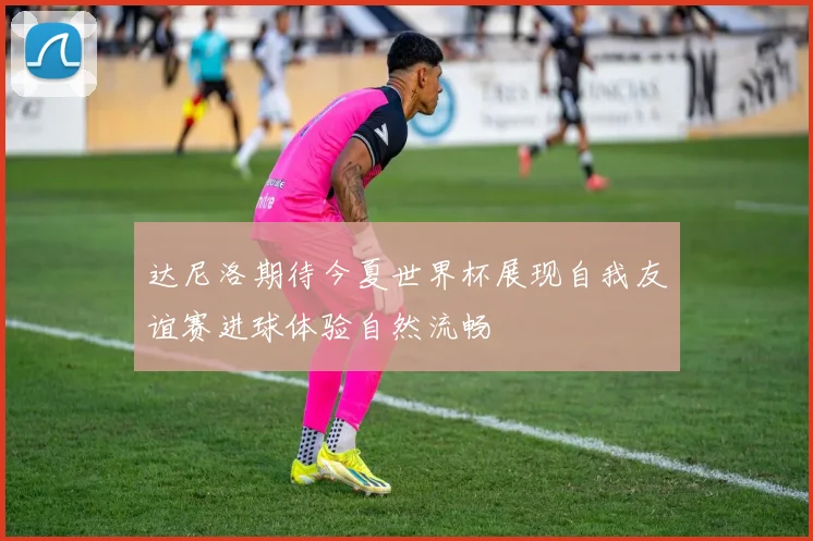 达尼洛期待今夏世界杯展现自我友谊赛进球体验自然流畅