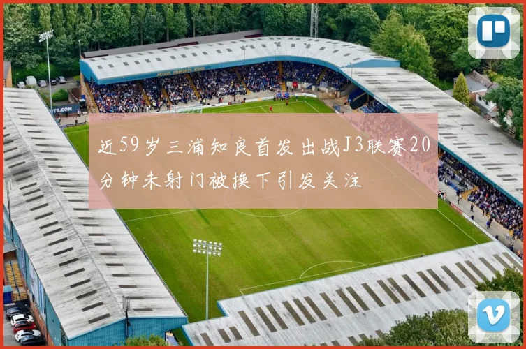 近59岁三浦知良首发出战J3联赛20分钟未射门被换下引发关注
