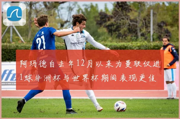 阿玛德自去年12月以来为曼联仅进1球非洲杯与世界杯期间表现更佳
