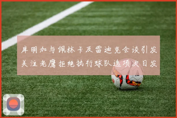 库明加与佩林卡及雷迪克会谈引发关注老鹰拒绝执行球队选项次日发生