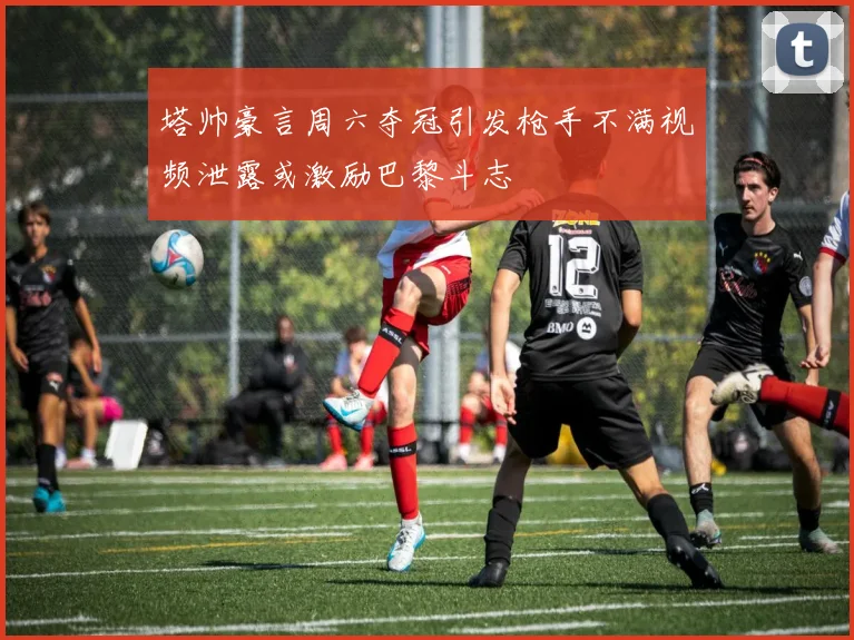 塔帅豪言周六夺冠引发枪手不满视频泄露或激励巴黎斗志