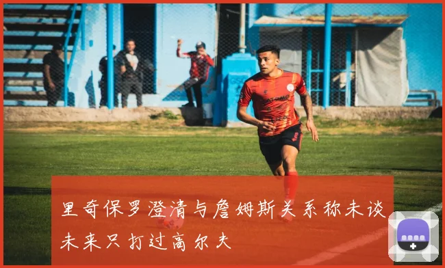 里奇保罗澄清与詹姆斯关系称未谈未来只打过高尔夫