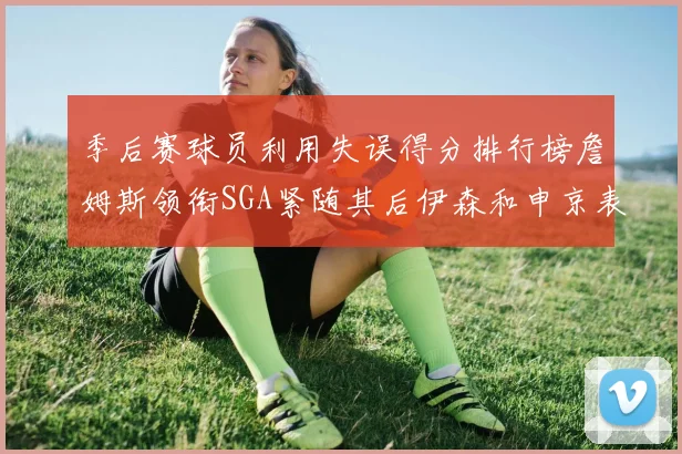季后赛球员利用失误得分排行榜詹姆斯领衔SGA紧随其后伊森和申京表现不俗