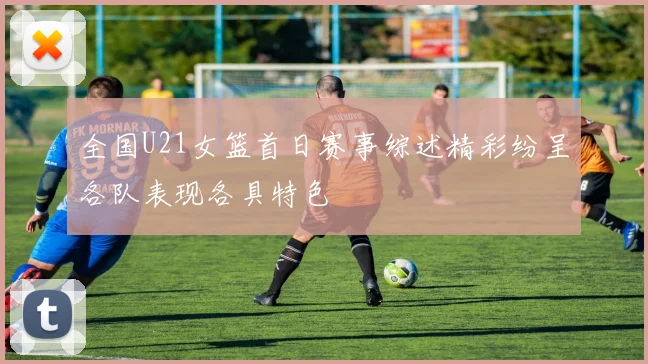 全国U21女篮首日赛事综述精彩纷呈各队表现各具特色