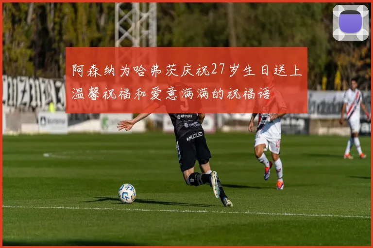 阿森纳为哈弗茨庆祝27岁生日送上温馨祝福和爱意满满的祝福语