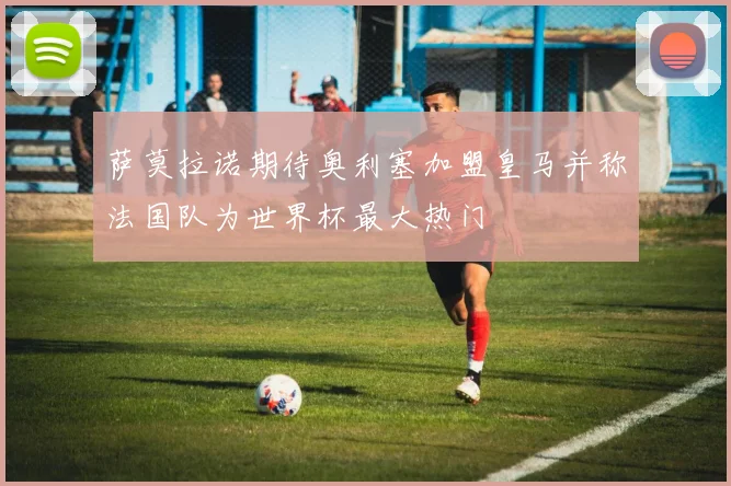 萨莫拉诺期待奥利塞加盟皇马并称法国队为世界杯最大热门