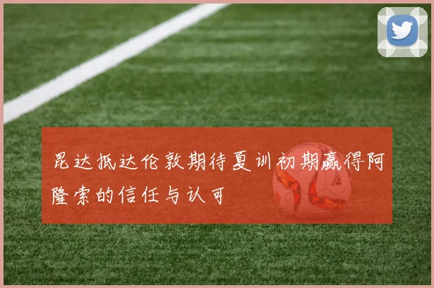 昆达抵达伦敦期待夏训初期赢得阿隆索的信任与认可