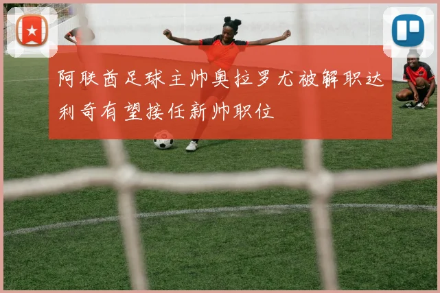 阿联酋足球主帅奥拉罗尤被解职达利奇有望接任新帅职位