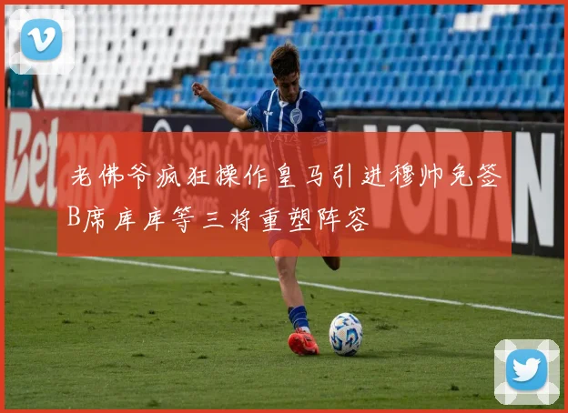 老佛爷疯狂操作皇马引进穆帅免签B席库库等三将重塑阵容