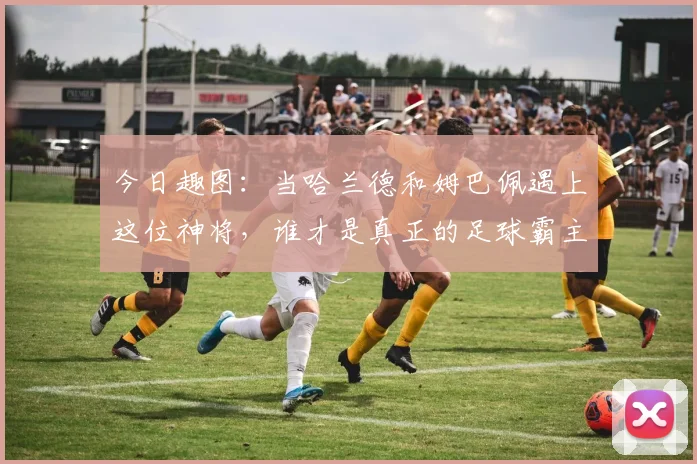 今日趣图：当哈兰德和姆巴佩遇上这位神将，谁才是真正的足球霸主