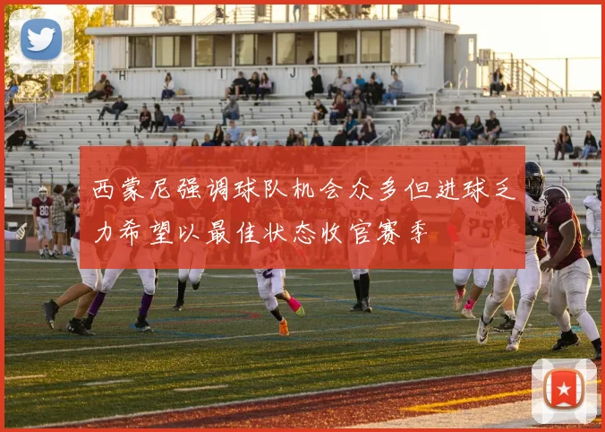 西蒙尼强调球队机会众多但进球乏力希望以最佳状态收官赛季