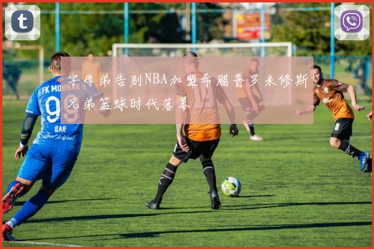 字母弟告别NBA加盟希腊普罗米修斯兄弟篮球时代落幕
