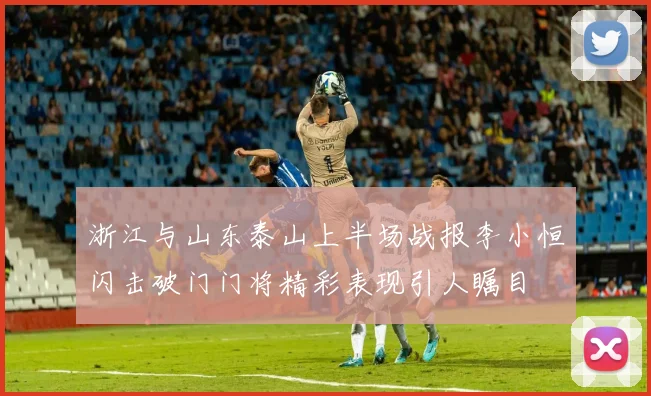 浙江与山东泰山上半场战报李小恒闪击破门门将精彩表现引人瞩目