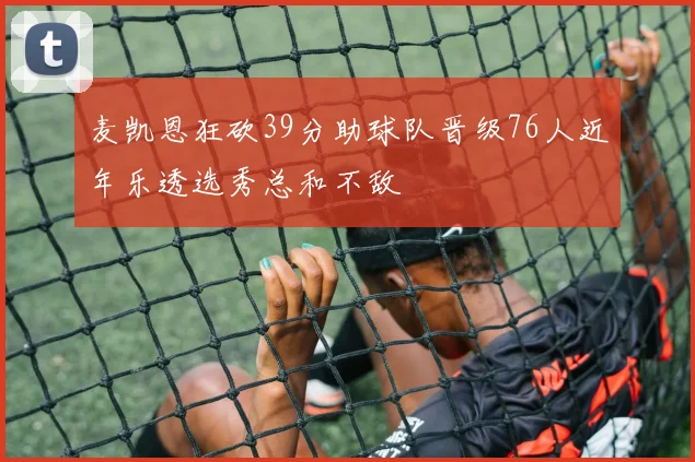 麦凯恩狂砍39分助球队晋级76人近年乐透选秀总和不敌