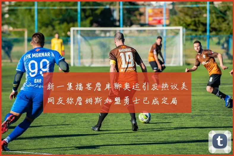 新一集播客詹库聊奥运引发热议美网友称詹姆斯加盟勇士已成定局