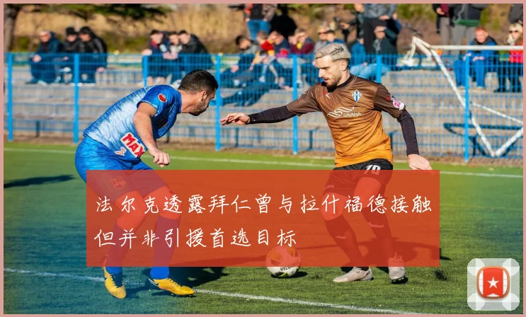 法尔克透露拜仁曾与拉什福德接触但并非引援首选目标