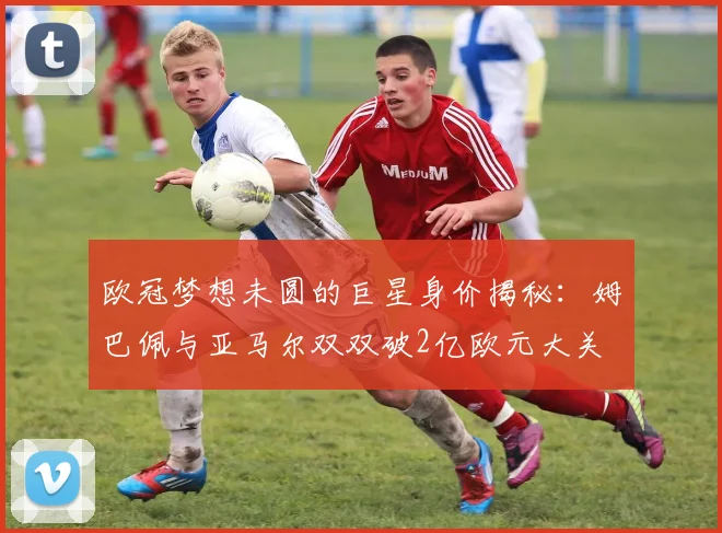 欧冠梦想未圆的巨星身价揭秘：姆巴佩与亚马尔双双破2亿欧元大关